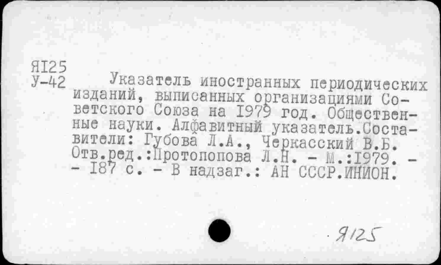 ﻿Я125
У-42 Указатель иностранных периодических издании, выписанных организациями Советского Союза на 1979 год. Общественные науки. Алфавитный указатель.Составители: Губова Л.А., Черкасский В.Б. Отв.ред. .-Протопопова Л.Н. - М.:1979 -- 187 с. - В надзаг.; АН СССР.ИНИОН.
Я Ж